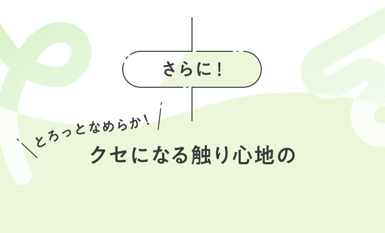 さらにとろっとなめらか！クセになるさ触り心地の